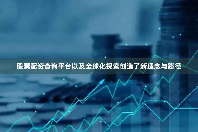 股票配资查询平台以及全球化探索创造了新理念与路径