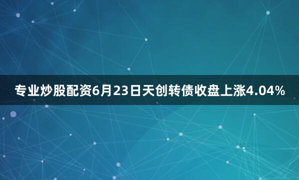 专业炒股配资6月23日天创转债收盘上涨4.04%