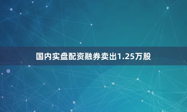 国内实盘配资融券卖出1.25万股