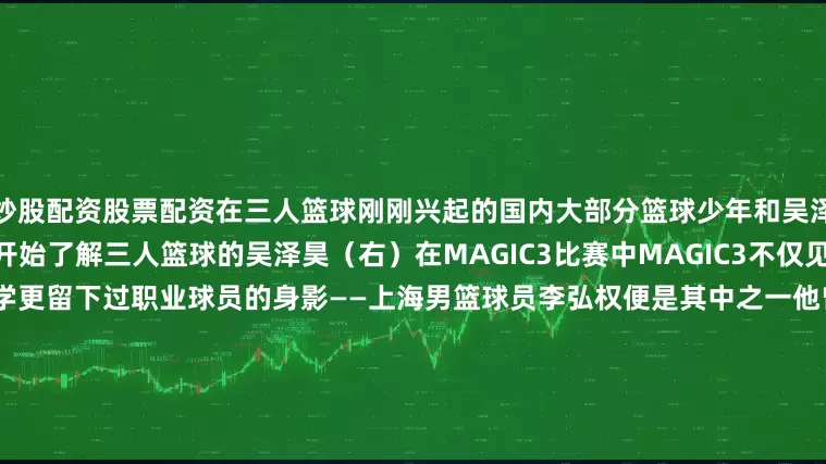 炒股配资股票配资在三人篮球刚刚兴起的国内大部分篮球少年和吴泽昊一样是从MAGIC3的比赛开始了解三人篮球的吴泽昊（右）在MAGIC3比赛中MAGIC3不仅见证了许多球员从高中步入大学更留下过职业球员的身影——上海男篮球员李弘权便是其中之一他曾在2019年代表加拿大多伦多队参加MAGIC3国际赛并荣获MVP李弘权（右）在MAGIC3比赛中MAGIC3承载着许多人关于篮球的少年记忆更是一次启蒙小体期待