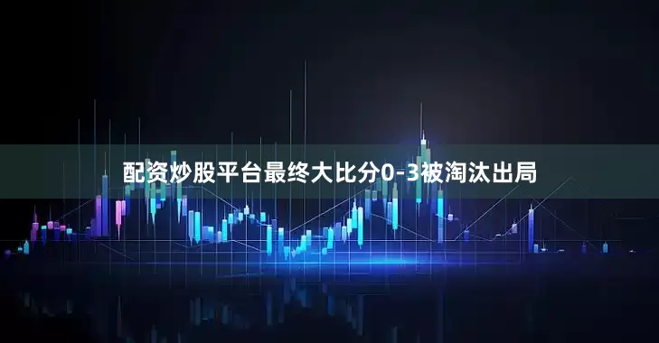 配资炒股平台最终大比分0-3被淘汰出局