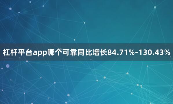 杠杆平台app哪个可靠同比增长84.71%-130.43%