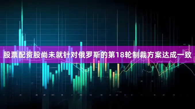 股票配资股尚未就针对俄罗斯的第18轮制裁方案达成一致