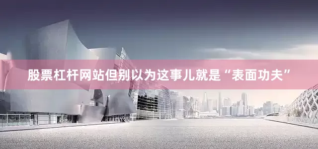 股票杠杆网站但别以为这事儿就是“表面功夫”