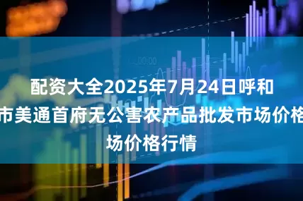配资大全2025年7月24日呼和浩特市美通首府无公害农产品批发市场价格行情