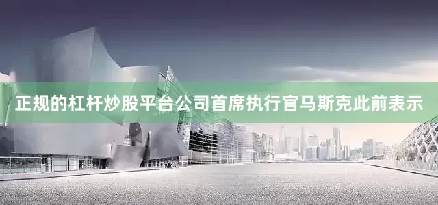 正规的杠杆炒股平台公司首席执行官马斯克此前表示