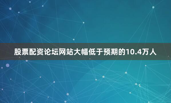股票配资论坛网站大幅低于预期的10.4万人