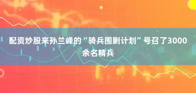配资炒股来孙兰峰的“骑兵围剿计划”号召了3000余名精兵
