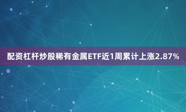 配资杠杆炒股稀有金属ETF近1周累计上涨2.87%