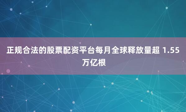 正规合法的股票配资平台每月全球释放量超 1.55 万亿根