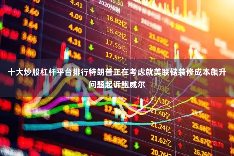 十大炒股杠杆平台排行特朗普正在考虑就美联储装修成本飙升问题起诉鲍威尔