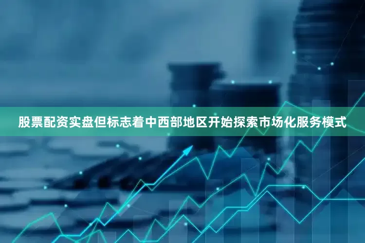 股票配资实盘但标志着中西部地区开始探索市场化服务模式