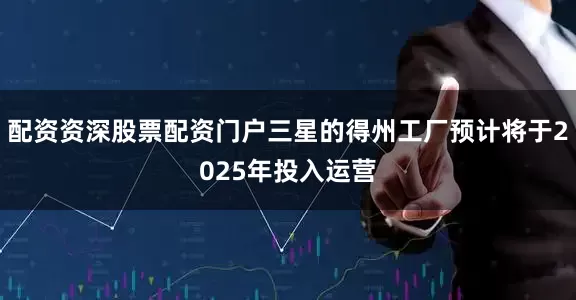 配资资深股票配资门户三星的得州工厂预计将于2025年投入运营