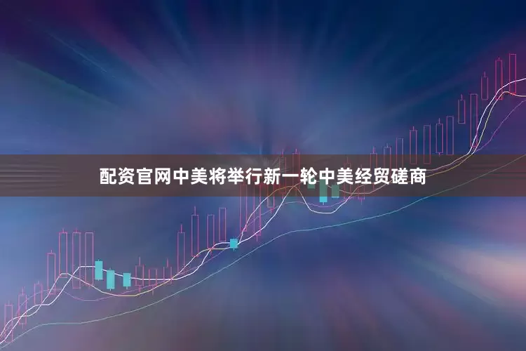 配资官网中美将举行新一轮中美经贸磋商