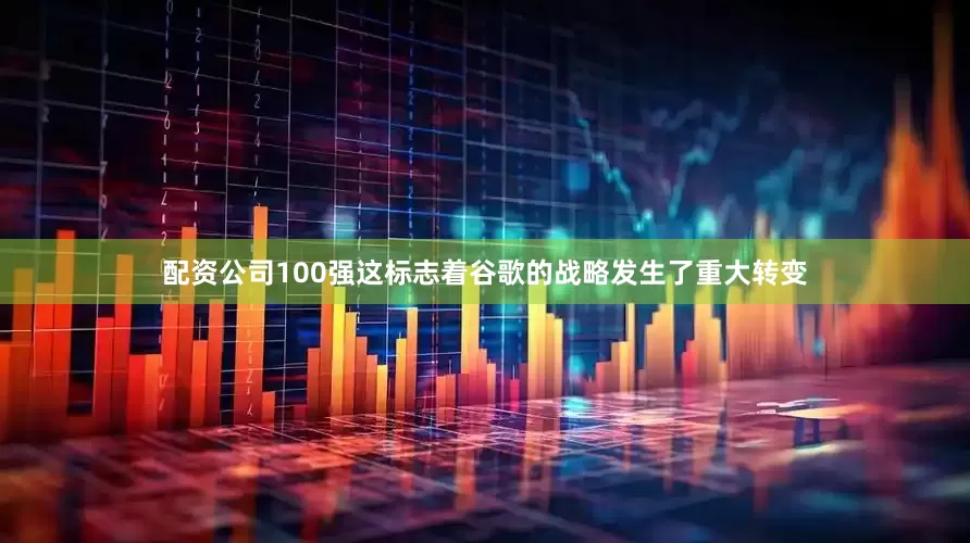 配资公司100强这标志着谷歌的战略发生了重大转变